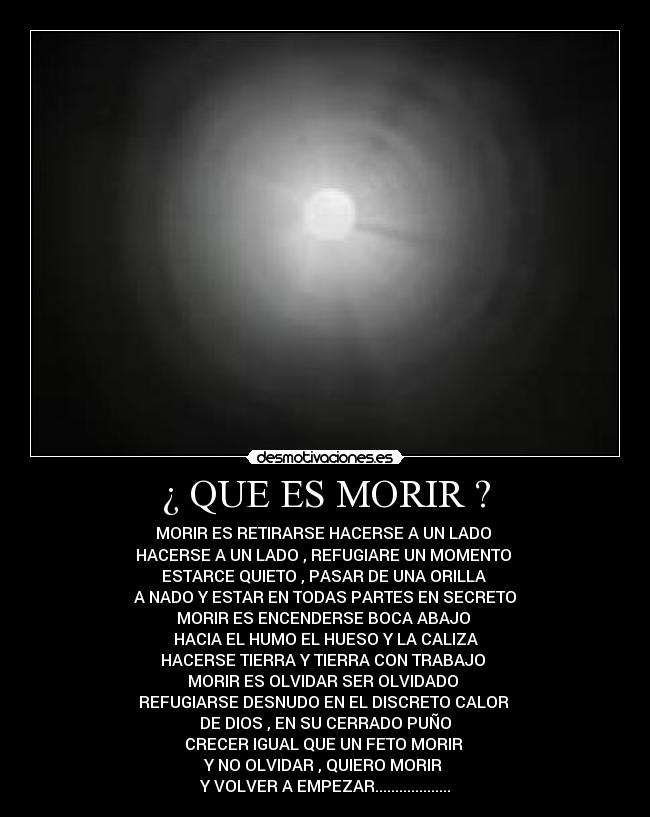 ¿ QUE ES MORIR ? - MORIR ES RETIRARSE HACERSE A UN LADO
HACERSE A UN LADO , REFUGIARE UN MOMENTO
ESTARCE QUIETO , PASAR DE UNA ORILLA
A NADO Y ESTAR EN TODAS PARTES EN SECRETO
MORIR ES ENCENDERSE BOCA ABAJO
HACIA EL HUMO EL HUESO Y LA CALIZA
HACERSE TIERRA Y TIERRA CON TRABAJO
MORIR ES OLVIDAR SER OLVIDADO
REFUGIARSE DESNUDO EN EL DISCRETO CALOR
DE DIOS , EN SU CERRADO PUÑO
CRECER IGUAL QUE UN FETO MORIR
Y NO OLVIDAR , QUIERO MORIR
Y VOLVER A EMPEZAR...................