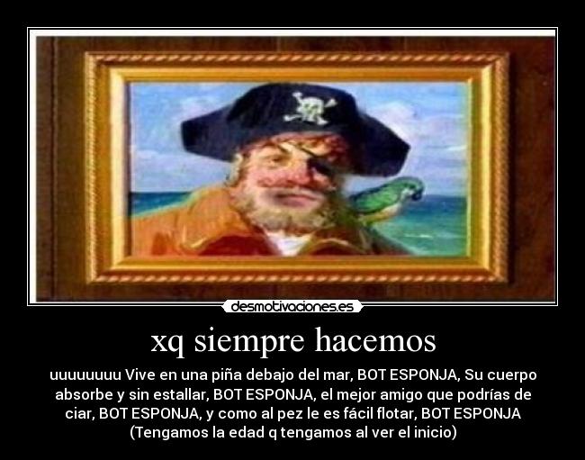 xq siempre hacemos - uuuuuuuu Vive en una piña debajo del mar, BOT ESPONJA, Su cuerpo
absorbe y sin estallar, BOT ESPONJA, el mejor amigo que podrías de
ciar, BOT ESPONJA, y como al pez le es fácil flotar, BOT ESPONJA
(Tengamos la edad q tengamos al ver el inicio)