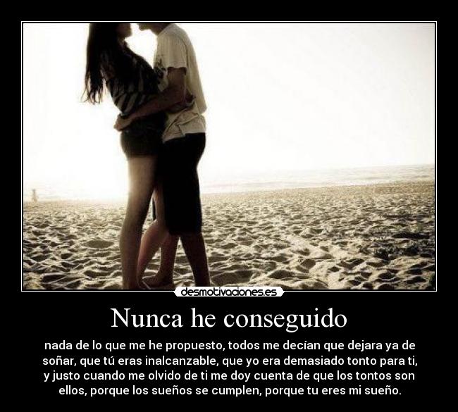 Nunca he conseguido - nada de lo que me he propuesto, todos me decían que dejara ya de
soñar, que tú eras inalcanzable, que yo era demasiado tonto para ti,
y justo cuando me olvido de ti me doy cuenta de que los tontos son
ellos, porque los sueños se cumplen, porque tu eres mi sueño.