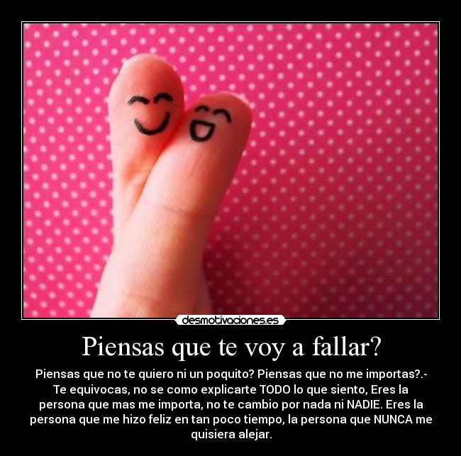 Piensas que te voy a fallar? - Piensas que no te quiero ni un poquito? Piensas que no me importas?.-
Te equivocas, no se como explicarte TODO lo que siento, Eres la
persona que mas me importa, no te cambio por nada ni NADIE. Eres la
persona que me hizo feliz en tan poco tiempo, la persona que NUNCA me
quisiera alejar.