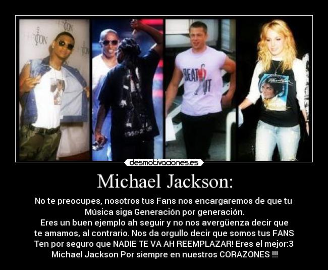 Michael Jackson: - No te preocupes, nosotros tus Fans nos encargaremos de que tu
Música siga Generación por generación.
Eres un buen ejemplo ah seguir y no nos avergüenza decir que
te amamos, al contrario. Nos da orgullo decir que somos tus FANS♥
Ten por seguro que NADIE TE VA AH REEMPLAZAR! Eres el mejor:3♥
Michael Jackson Por siempre en nuestros CORAZONES♥!!!