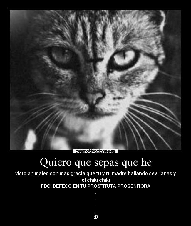 Quiero que sepas que he - visto animales con más gracia que tu y tu madre bailando sevillanas y el chiki chiki
FDO: DEFECO EN TU PROSTITUTA PROGENITORA
.
.
.
.
:D