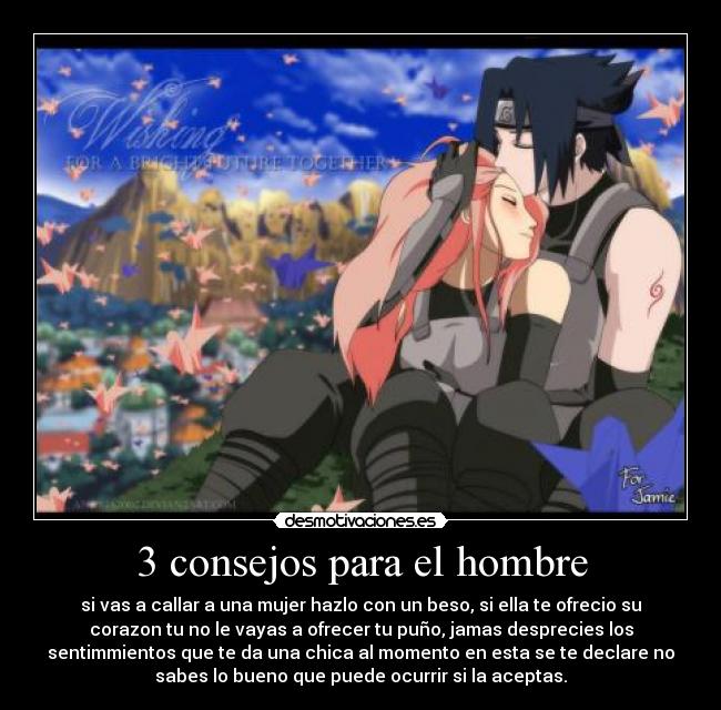 3 consejos para el hombre - si vas a callar a una mujer hazlo con un beso, si ella te ofrecio su
corazon tu no le vayas a ofrecer tu puño, jamas desprecies los
sentimmientos que te da una chica al momento en esta se te declare no
sabes lo bueno que puede ocurrir si la aceptas.