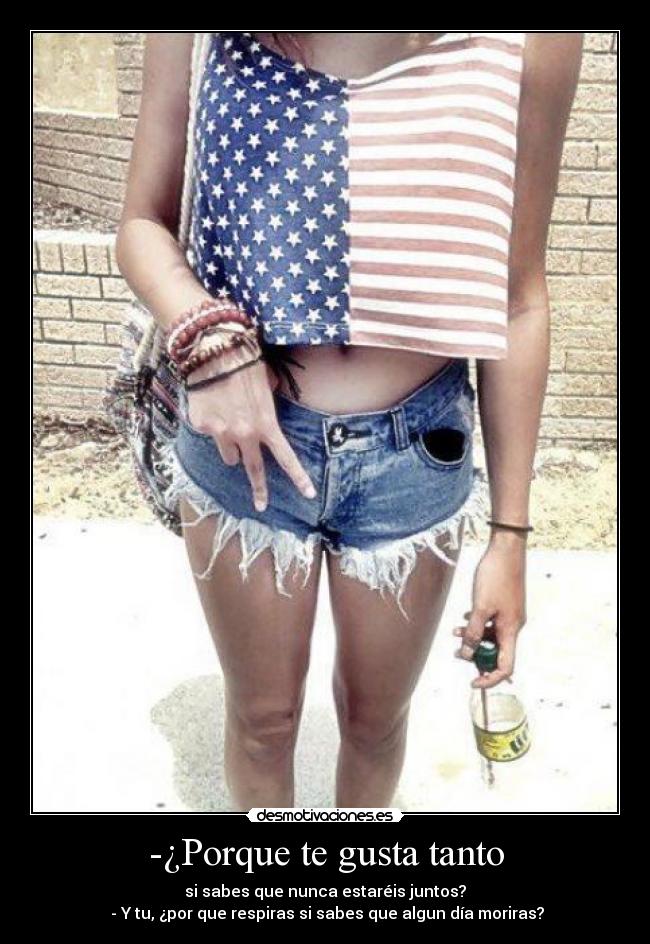 -¿Porque te gusta tanto - si sabes que nunca estaréis juntos?
- Y tu, ¿por que respiras si sabes que algun día moriras?