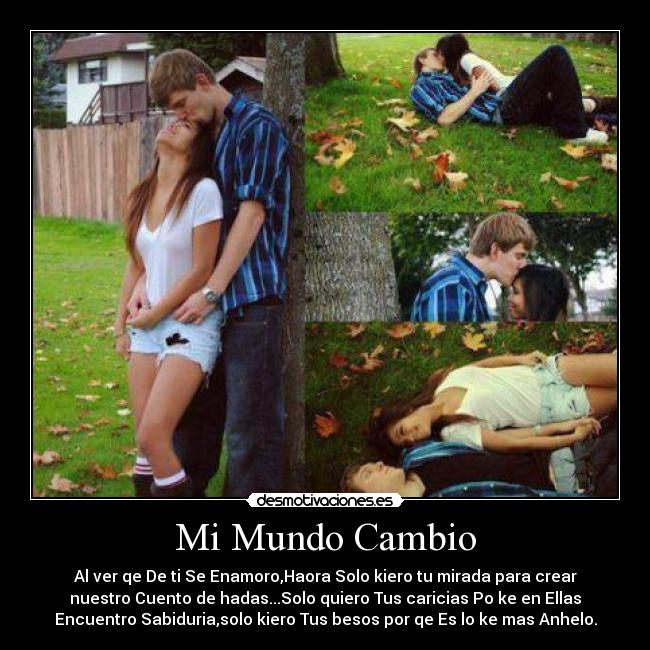Mi Mundo Cambio - Al ver qe De ti Se Enamoro,Haora Solo kiero tu mirada para crear
nuestro Cuento de hadas...Solo quiero Tus caricias Po ke en Ellas
Encuentro Sabiduria,solo kiero Tus besos por qe Es lo ke mas Anhelo.