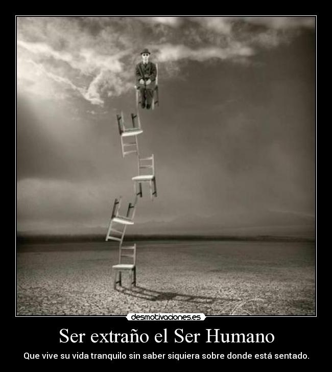 Ser extraño el Ser Humano - Que vive su vida tranquilo sin saber siquiera sobre donde está sentado.