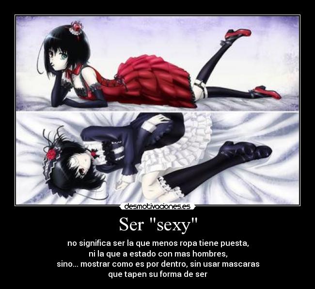 Ser sexy - no significa ser la que menos ropa tiene puesta,
ni la que a estado con mas hombres,
sino... mostrar como es por dentro, sin usar mascaras
que tapen su forma de ser