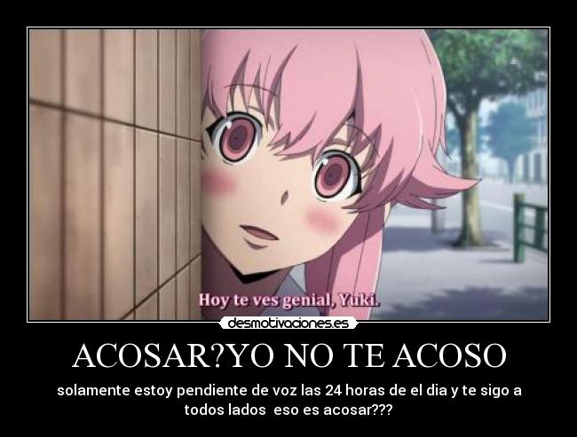 ACOSAR?YO NO TE ACOSO - solamente estoy pendiente de voz las 24 horas de el dia y te sigo a
todos lados  eso es acosar???