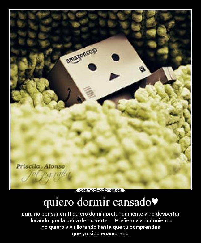 quiero dormir cansado♥ - para no pensar en TI quiero dormir profundamente y no despertar
llorando..por la pena de no verte......Prefiero vivir durmiendo
no quiero vivir llorando hasta que tu comprendas
que yo sigo enamorado.