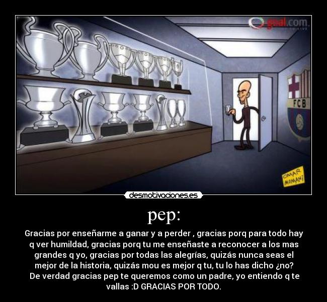 pep: - Gracias por enseñarme a ganar y a perder , gracias porq para todo hay
q ver humildad, gracias porq tu me enseñaste a reconocer a los mas
grandes q yo, gracias por todas las alegrías, quizás nunca seas el
mejor de la historia, quizás mou es mejor q tu, tu lo has dicho ¿no?
De verdad gracias pep te queremos como un padre, yo entiendo q te
vallas :D GRACIAS POR TODO.