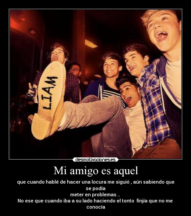 Mi amigo es aquel - que cuando hablé de hacer una locura me siguió , aún sabiendo que se podía
meter en problemas ..
No ese que cuando iba a su lado haciendo el tonto finjía que no me
conocía