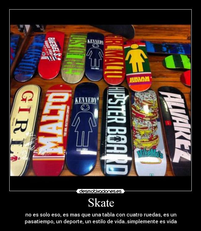 Skate - no es solo eso, es mas que una tabla con cuatro ruedas, es un
pasatiempo, un deporte, un estilo de vida..simplemente es vida