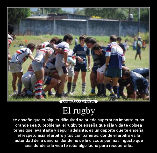 El rugby - te enseña que cualquier dificultad se puede superar no importa cuan
grande sea tu problema, el rugby te enseña que si la vida te golpea
tenes que levantarte y seguir adelante, es un deporte que te enseña
el respeto asia el arbitro y tus compañeros, donde el arbitro es la
autoridad de la cancha, donde no se le discute por mas ingusto que
sea, donde si la vida te roba algo lucha para recuperarlo..