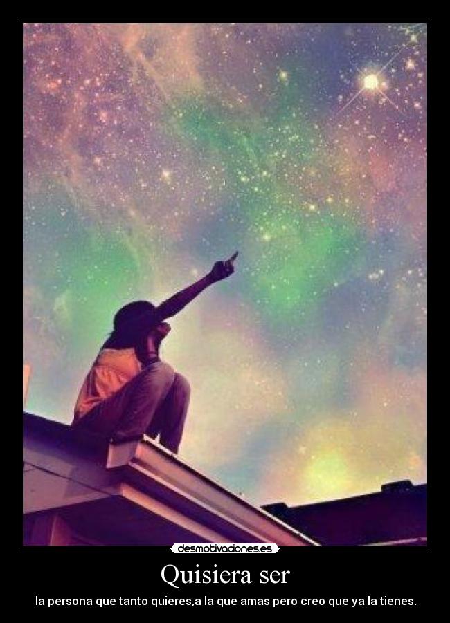 Quisiera ser - la persona que tanto quieres,a la que amas pero creo que ya la tienes.