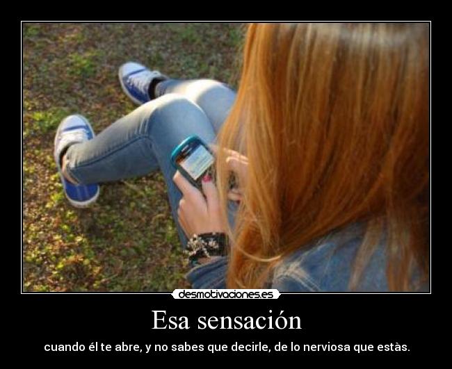 Esa sensación - cuando él te abre, y no sabes que decirle, de lo nerviosa que estàs.