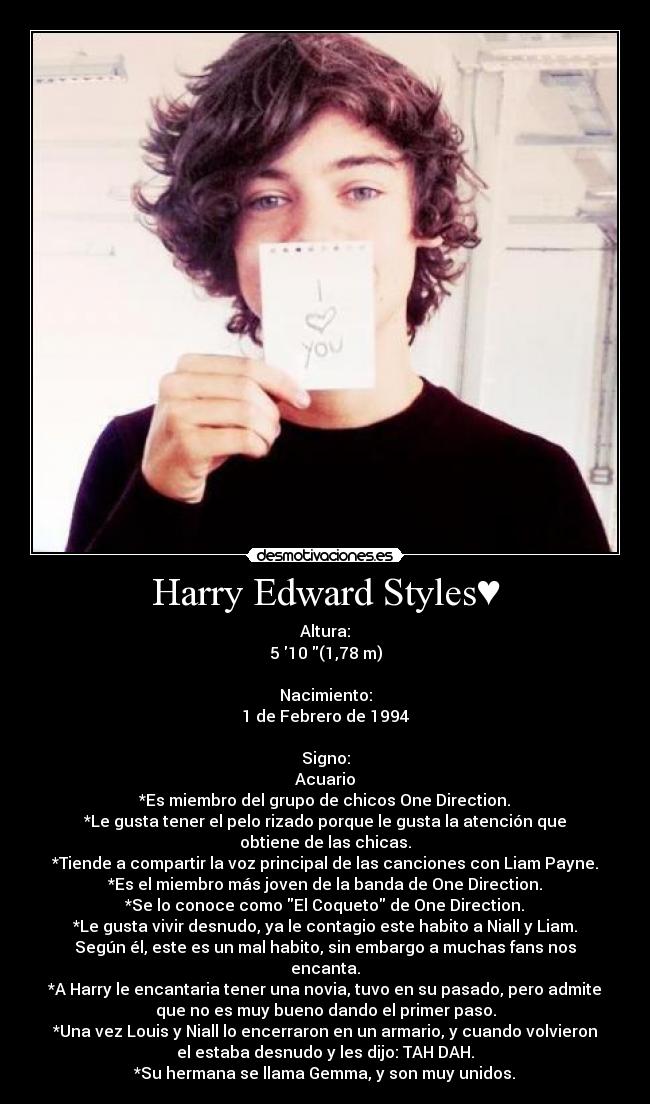 Harry Edward Styles♥ - Altura:
5 10 (1,78 m)
Nacimiento:
1 de Febrero de 1994
Signo:
Acuario
*Es miembro del grupo de chicos One Direction.
*Le gusta tener el pelo rizado porque le gusta la atención que
obtiene de las chicas.
*Tiende a compartir la voz principal de las canciones con Liam Payne.
*Es el miembro más joven de la banda de One Direction.
*Se lo conoce como El Coqueto de One Direction.
*Le gusta vivir desnudo, ya le contagio este habito a Niall y Liam.
Según él, este es un mal habito, sin embargo a muchas fans nos
encanta.
*A Harry le encantaria tener una novia, tuvo en su pasado, pero admite
que no es muy bueno dando el primer paso.
*Una vez Louis y Niall lo encerraron en un armario, y cuando volvieron
el estaba desnudo y les dijo: TAH DAH.
*Su hermana se llama Gemma, y son muy unidos.