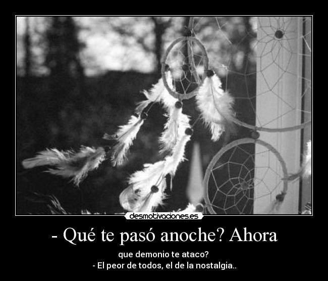 - Qué te pasó anoche? Ahora - que demonio te ataco?
- El peor de todos, el de la nostalgia..