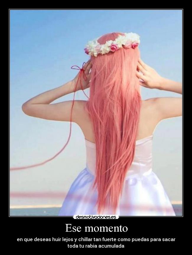 Ese momento - en que deseas huir lejos y chillar tan fuerte como puedas para sacar
toda tu rabia acumulada