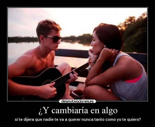 ¿Y cambiaría en algo - si te dijera que nadie te va a querer nunca tanto como yo te quiero?