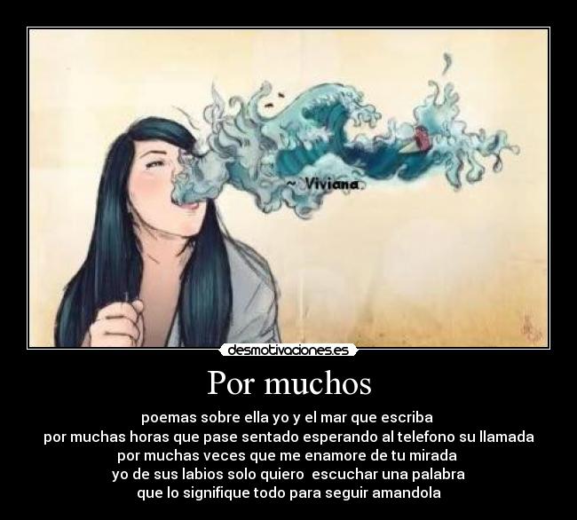 Por muchos - poemas sobre ella yo y el mar que escriba
por muchas horas que pase sentado esperando al telefono su llamada
por muchas veces que me enamore de tu mirada
yo de sus labios solo quiero escuchar una palabra
que lo signifique todo para seguir amandola