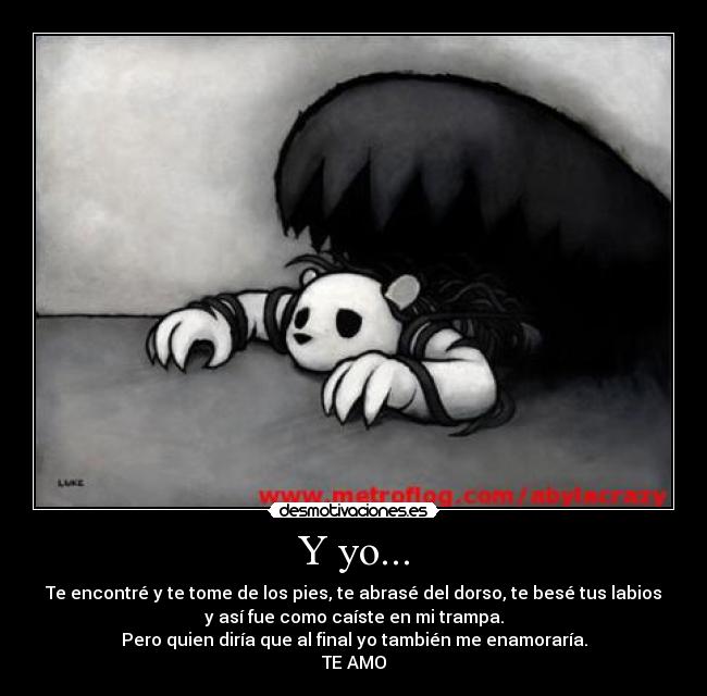 Y yo... - Te encontré y te tome de los pies, te abrasé del dorso, te besé tus labios
y así fue como caíste en mi trampa.
Pero quien diría que al final yo también me enamoraría.
TE AMO