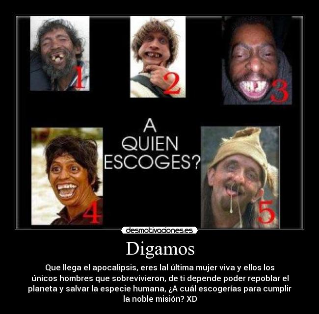 Digamos - Que llega el apocalipsis, eres lal última mujer viva y ellos los
únicos hombres que sobrevivieron, de ti depende poder repoblar el
planeta y salvar la especie humana, ¿A cuál escogerías para cumplir
la noble misión? XD