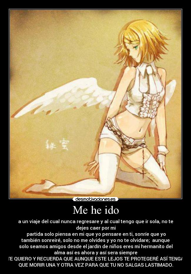 Me he ido - a un viaje del cual nunca regresare y al cual tengo que ir sola, no te
dejes caer por mi
partida solo piensa en mi que yo pensare en ti, sonríe que yo
también sonreiré, solo no me olvides y yo no te olvidare; aunque
solo seamos amigos desde el jardín de niños eres mi hermanito del
alma así es ahora y así sera siempre
TE QUIERO Y RECUERDA QUE AUNQUE ESTE LEJOS TE PROTEGERÉ ASÍ TENGA
QUE MORIR UNA Y OTRA VEZ PARA QUE TU NO SALGAS LASTIMADO.