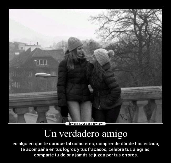 Un verdadero amigo - es alguien que te conoce tal como eres, comprende dónde has estado,
te acompaña en tus logros y tus fracasos, celebra tus alegrías,
comparte tu dolor y jamás te juzga por tus errores.