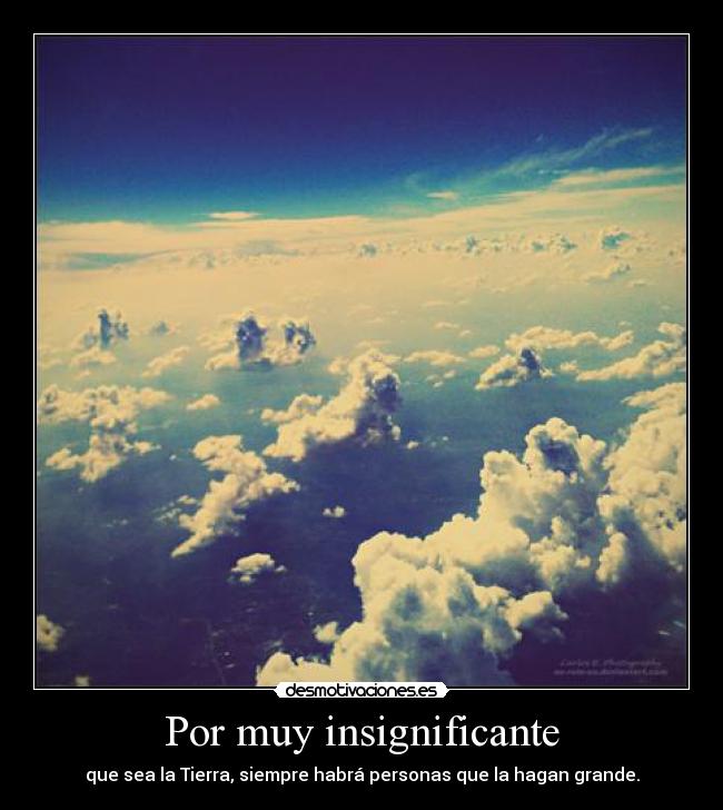 Por muy insignificante - que sea la Tierra, siempre habrá personas que la hagan grande.