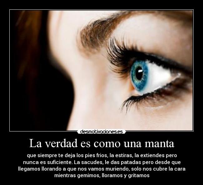 La verdad es como una manta - que siempre te deja los pies frios, la estiras, la extiendes pero
nunca es suficiente. La sacudes, le das patadas pero desde que
llegamos llorando a que nos vamos muriendo, solo nos cubre la cara
mientras gemimos, lloramos y gritamos