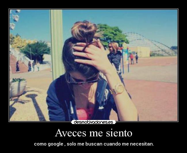 Aveces me siento - como google , solo me buscan cuando me necesitan.