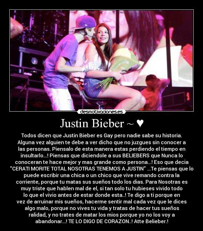 Justin Bieber ~ ♥ - Todos dicen que Justin Bieber es Gay pero nadie sabe su historia.
Alguna vez alguien te debe a ver dicho que no juzgues sin conocer a
las personas. Piensalo de esta manera estas perdiendo el tiempo en
insultarlo...! Piensas que diciendole a sus BELIEBERS que Nunca lo
conoceran te hace mejor y mas grande como persona...! Eso que decia
CERATI MORITE TOTAL NOSOTRAS TENEMOS A JUSTIN ...Te piensas que lo
puede escribir una chica o un chico que vive remando contra la
corriente, porque tu matas sus sueños todo los dias. Para Nosotras es
muy triste que hablen mal de el, si tan solo tu hubieses vivido todo
lo que el vivio antes de estar donde esta..! Te digo a ti porque en
vez de arruinar mis sueños, hacerme sentir mal cada vez que le dices
algo malo, porque no vives tu vida y tratas de hacer tus sueños
ralidad, y no trates de matar los mios porque yo no los voy a
abandonar...! TE LO DIGO DE CORAZON..! Atte Belieber.!
