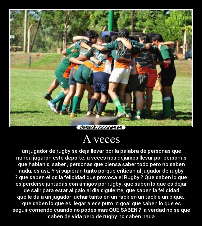 A veces - un jugador de rugby se deja llevar por la palabra de personas que
nunca jugaron este deporte, a veces nos dejamos llevar por personas
que hablan si saber , personas que piensa saber todo pero no saben
nada, es asi., Y si supieran tanto porque critican al jugador de rugby
? que saben ellos la felicidad que provoca el Rugby ? Que saben lo que
es perderse juntadas con amigos por rugby, que saben lo que es dejar
de salir para estar al palo al dia siguiente, que saben la felicidad
que le da a un jugador luchar tanto en un rack en un tackle un pique,,
que saben lo que es llegar a ese puto in goal que saben lo que es
seguir corriendo cuando no podes mas QUE SABEN ? la verdad no se que
saben de vida pero de rugby no saben nada
