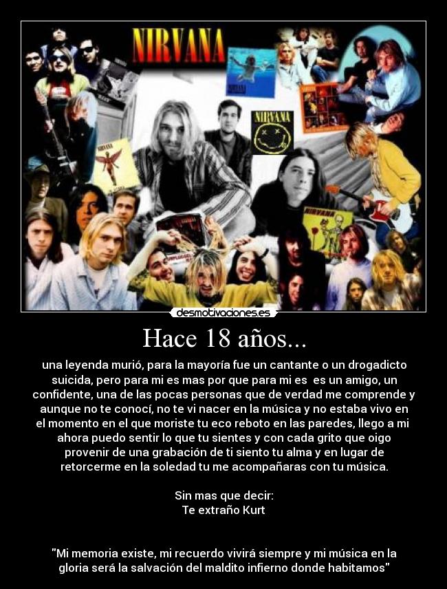 Hace 18 años... - una leyenda murió, para la mayoría fue un cantante o un drogadicto
suicida, pero para mi es mas por que para mi es es un amigo, un
confidente, una de las pocas personas que de verdad me comprende y
aunque no te conocí, no te vi nacer en la música y no estaba vivo en
el momento en el que moriste tu eco reboto en las paredes, llego a mi
ahora puedo sentir lo que tu sientes y con cada grito que oigo
provenir de una grabación de ti siento tu alma y en lugar de
retorcerme en la soledad tu me acompañaras con tu música.
Sin mas que decir:
Te extraño Kurt
Mi memoria existe, mi recuerdo vivirá siempre y mi música en la
gloria será la salvación del maldito infierno donde habitamos
