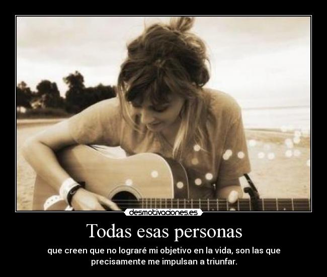 Todas esas personas - que creen que no lograré mi objetivo en la vida, son las que
precisamente me impulsan a triunfar.