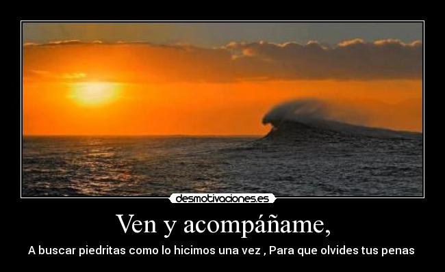 Ven y acompáñame, - A buscar piedritas como lo hicimos una vez , Para que olvides tus penas