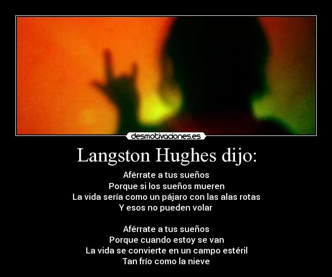 Langston Hughes dijo: - Aférrate a tus sueños
Porque si los sueños mueren
La vida sería como un pájaro con las alas rotas
Y esos no pueden volar

Aférrate a tus sueños
Porque cuando estoy se van
La vida se convierte en un campo estéril
Tan frío como la nieve