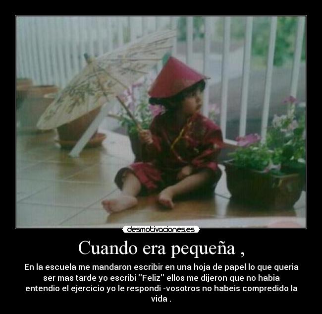 Cuando era pequeña , - En la escuela me mandaron escribir en una hoja de papel lo que queria
ser mas tarde yo escribi Feliz ellos me dijeron que no habia
entendio el ejercicio yo le respondi -vosotros no habeis compredido la
vida .