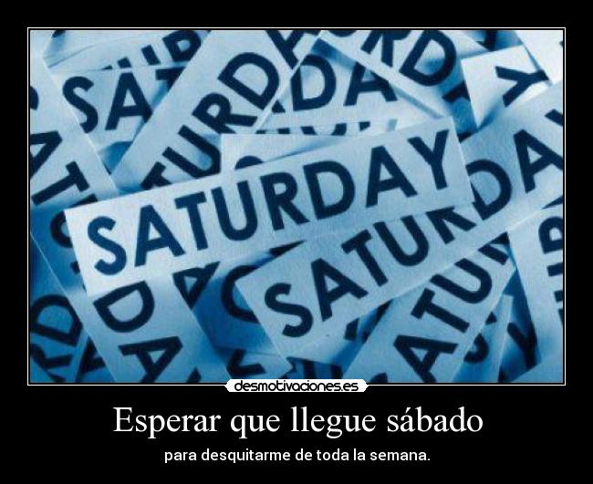 Esperar que llegue sábado - para desquitarme de toda la semana.