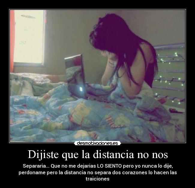 Dijiste que la distancia no nos - Separaria... Que no me dejarias LO SIENTO pero yo nunca lo dije,
perdoname pero la distancia no separa dos corazones lo hacen las
traiciones