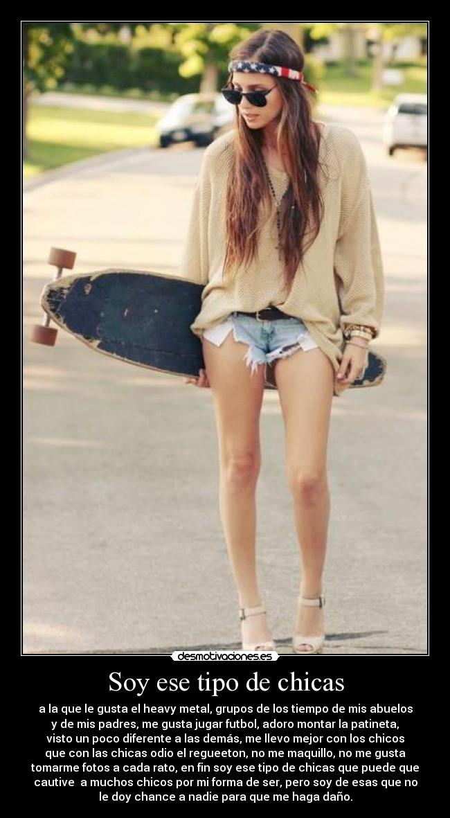 Soy ese tipo de chicas - a la que le gusta el heavy metal, grupos de los tiempo de mis abuelos
y de mis padres, me gusta jugar futbol, adoro montar la patineta,
visto un poco diferente a las demás, me llevo mejor con los chicos
que con las chicas odio el regueeton, no me maquillo, no me gusta
tomarme fotos a cada rato, en fin soy ese tipo de chicas que puede que
cautive a muchos chicos por mi forma de ser, pero soy de esas que no
le doy chance a nadie para que me haga daño.