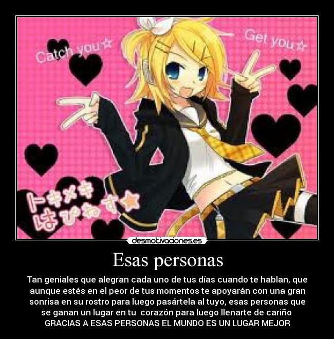 Esas personas - Tan geniales que alegran cada uno de tus días cuando te hablan, que
aunque estés en el peor de tus momentos te apoyarán con una gran
sonrisa en su rostro para luego pasártela al tuyo, esas personas que
se ganan un lugar en tu corazón para luego llenarte de cariño
GRACIAS A ESAS PERSONAS EL MUNDO ES UN LUGAR MEJOR