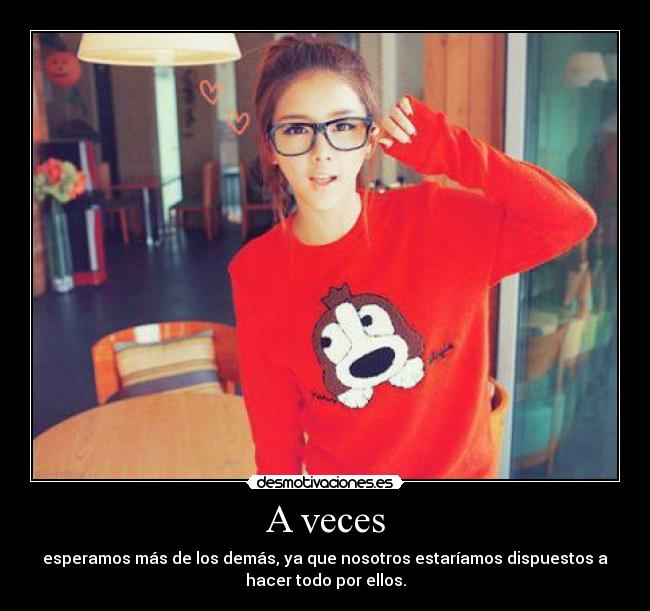 A veces - esperamos más de los demás, ya que nosotros estaríamos dispuestos a
hacer todo por ellos.