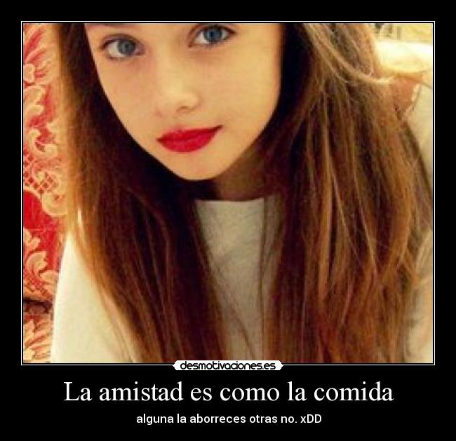 La amistad es como la comida - alguna la aborreces otras no. xDD