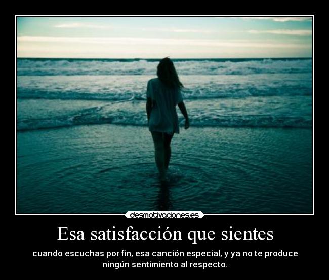 Esa satisfacción que sientes - cuando escuchas por fin, esa canción especial, y ya no te produce
ningún sentimiento al respecto.