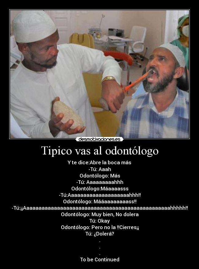 Tipico vas al odontólogo - Y te dice:Abre la boca más
-Tú: Aaah
Odontólogo: Más
-Tú: Aaaaaaaaahhh
Odontólogo:Máaaaasss
-Tú:Aaaaaaaaaaaaaaaaaaaahhh!!
Odontólogo: Mááaaaaaaaass!!
-Tú:¡¡Aaaaaaaaaaaaaaaaaaaaaaaaaaaaaaaaaaaaaaaaaaaaaaaahhhhh!!
Odontólogo: Muy bien, No dolera
Tú: Okay
Odontólogo: Pero no la !!Cierres¡¡
Tú: ¿Dolerá?
.
.
.
To be Continued