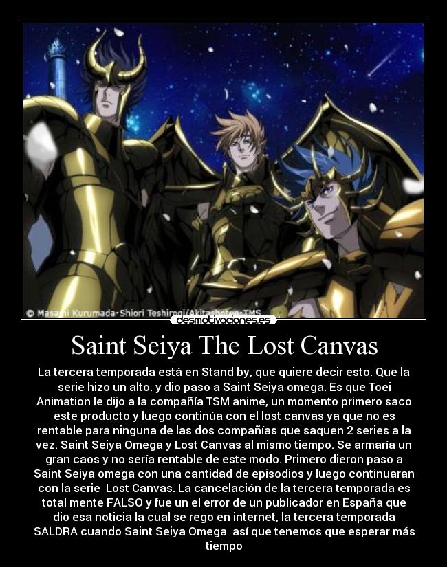 Saint Seiya The Lost Canvas - La tercera temporada está en Stand by, que quiere decir esto. Que la
serie hizo un alto. y dio paso a Saint Seiya omega. Es que Toei
Animation le dijo a la compañía TSM anime, un momento primero saco
este producto y luego continúa con el lost canvas ya que no es
rentable para ninguna de las dos compañías que saquen 2 series a la
vez. Saint Seiya Omega y Lost Canvas al mismo tiempo. Se armaría un
gran caos y no sería rentable de este modo. Primero dieron paso a
Saint Seiya omega con una cantidad de episodios y luego continuaran
con la serie  Lost Canvas. La cancelación de la tercera temporada es
total mente FALSO y fue un el error de un publicador en España que
dio esa noticia la cual se rego en internet, la tercera temporada
SALDRA cuando Saint Seiya Omega  así que tenemos que esperar más
tiempo