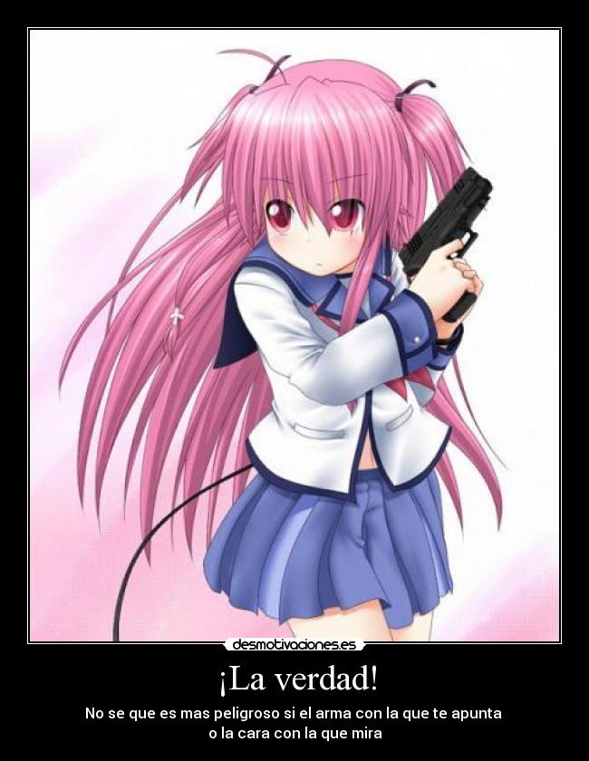 ¡La verdad! - No se que es mas peligroso si el arma con la que te apunta 
o la cara con la que mira