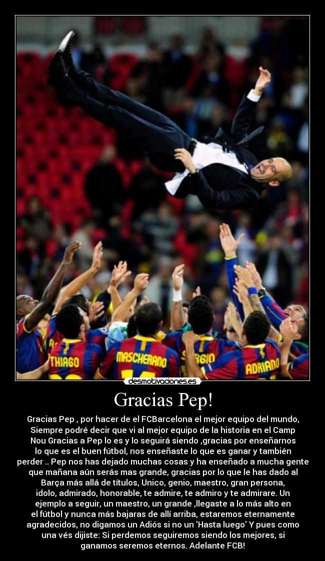 Gracias Pep! - Gracias Pep , por hacer de el FCBarcelona el mejor equipo del mundo,
Siempre podré decir que vi al mejor equipo de la historia en el Camp
Nou Gracias a Pep lo es y lo seguirá siendo ,gracias por enseñarnos
lo que es el buen fútbol, nos enseñaste lo que es ganar y también
perder .. Pep nos has dejado muchas cosas y ha enseñado a mucha gente
que mañana aún serás mas grande, gracias por lo que le has dado al
Barça más allá de títulos, Unico, genio, maestro, gran persona,
idolo, admirado, honorable, te admire, te admiro y te admirare. Un
ejemplo a seguir, un maestro, un grande♥,llegaste a lo más alto en
el fútbol y nunca más bajaras de allí arriba, estaremos eternamente
agradecidos, no digamos un Adiós si no un Hasta luego Y pues como
una vés dijiste: Si perdemos seguiremos siendo los mejores, si
ganamos seremos eternos. Adelante FCB!♥
