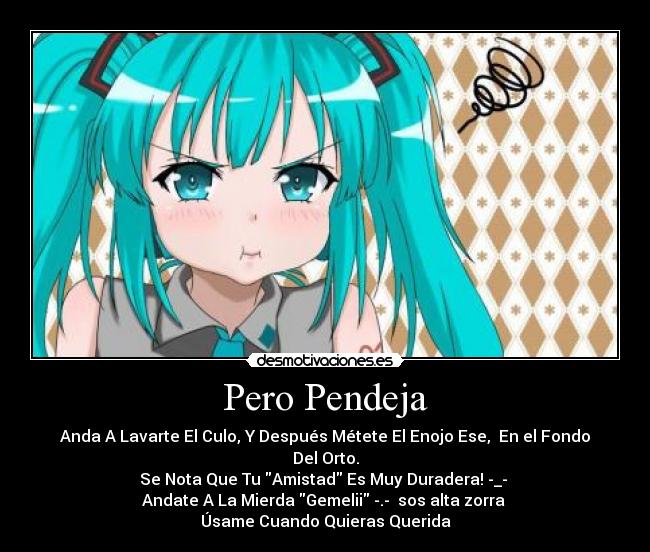 Pero Pendeja - Anda A Lavarte El Culo, Y Después Métete El Enojo Ese, En el Fondo Del Orto.
Se Nota Que Tu Amistad Es Muy Duradera! -_-
Andate A La Mierda Gemelii -.- sos alta zorra
Úsame Cuando Quieras Querida